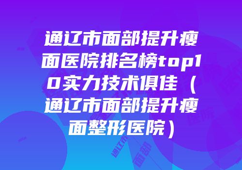 通辽市面部提升瘦面医院排名榜top10实力技术俱佳（通辽市面部提升瘦面整形医院）