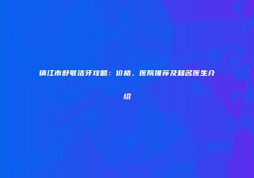 镇江市舒敏洁牙攻略：价格、医院推荐及知名医生介绍