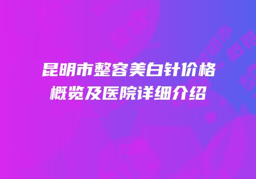 昆明市整容美白针价格概览及医院详细介绍
