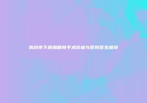 铁岭市下颌角磨骨手术价格与医院医生推荐