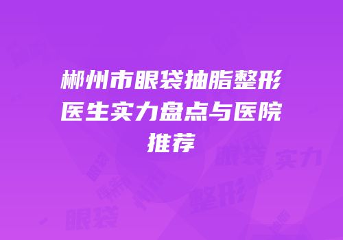 郴州市眼袋抽脂整形医生实力盘点与医院推荐