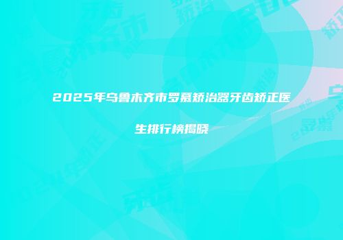 2025年乌鲁木齐市罗慕矫治器牙齿矫正医生排行榜揭晓