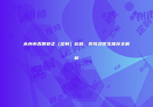 永州市舌侧矫正（定制）价格、医院及医生推荐全解析