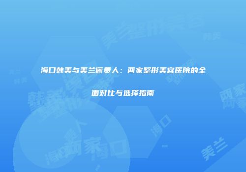 海口韩美与美兰俪贵人：两家整形美容医院的全面对比与选择指南