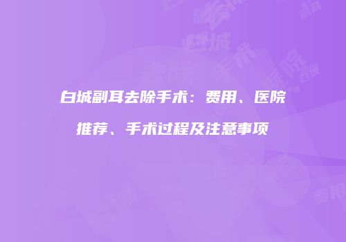 白城副耳去除手术：费用、医院推荐、手术过程及注意事项