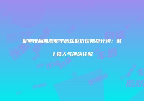 邯郸市自体脂肪丰唇珠整形医院排行榜：前十强人气医院详解