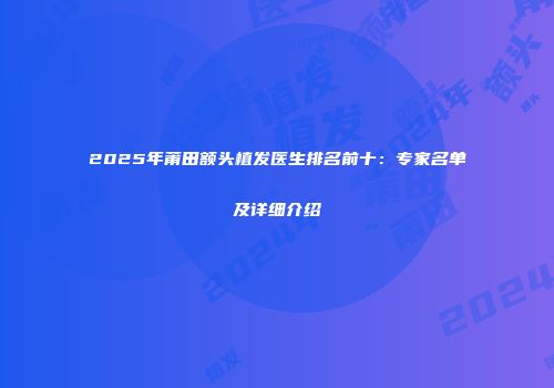 2025年莆田额头植发医生排名前十：专家名单及详细介绍