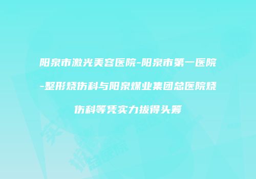 阳泉市激光美容医院-阳泉市第一医院-整形烧伤科与阳泉煤业集团总医院烧伤科等凭实力拔得头筹