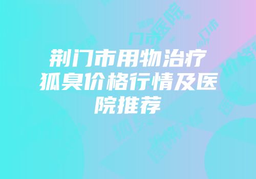 荆门市用物治疗狐臭价格行情及医院推荐