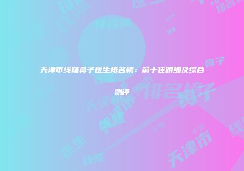 天津市线隆鼻子医生排名榜：前十佳明细及综合测评