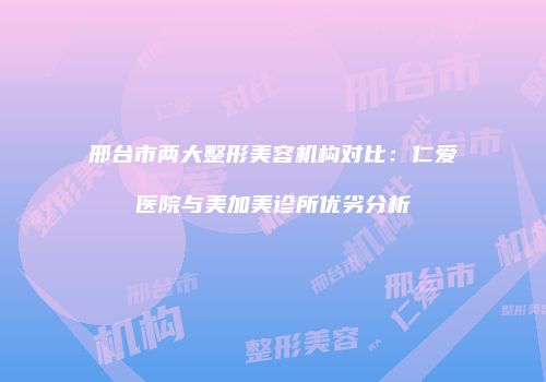 邢台市两大整形美容机构对比：仁爱医院与美加美诊所优劣分析