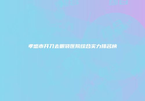 孝感市开刀去眼袋医院综合实力排名榜