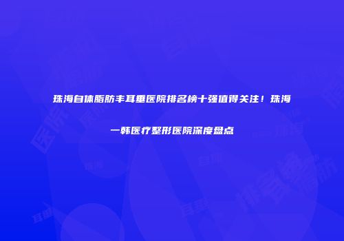 珠海自体脂肪丰耳垂医院排名榜十强值得关注！珠海一韩医疗整形医院深度盘点