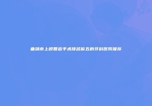 曲靖市上颌智齿手术排名前五的牙科医院推荐