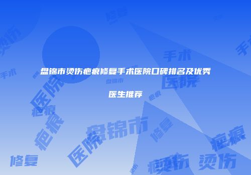 盘锦市烫伤疤痕修复手术医院口碑排名及优秀医生推荐