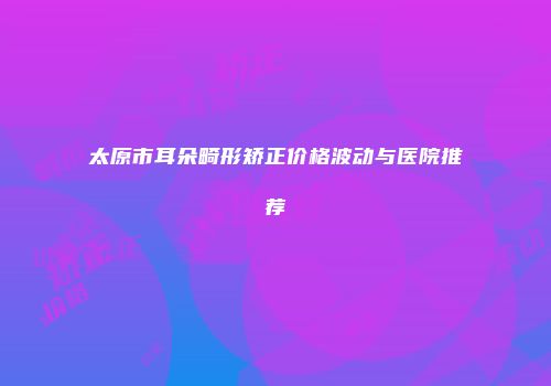 太原市耳朵畸形矫正价格波动与医院推荐