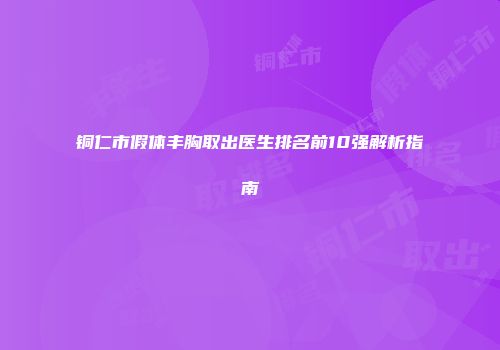 铜仁市假体丰胸取出医生排名前10强解析指南