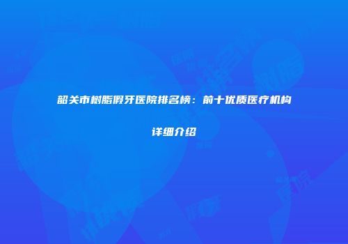 韶关市树脂假牙医院排名榜：前十优质医疗机构详细介绍