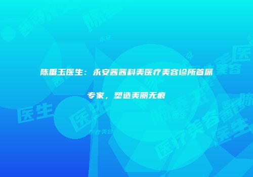 陈垂玉医生：永安茜茜科美医疗美容诊所首席专家，塑造美丽无痕