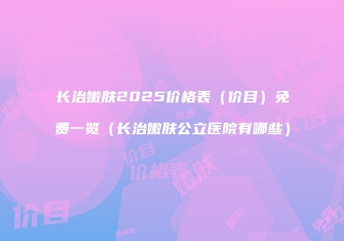 长治嫩肤2025价格表（价目）免费一览（长治嫩肤公立医院有哪些）
