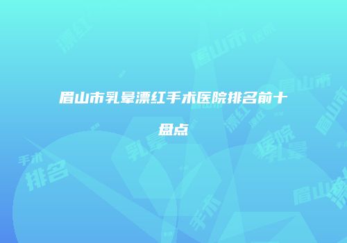 眉山市乳晕漂红手术医院排名前十盘点