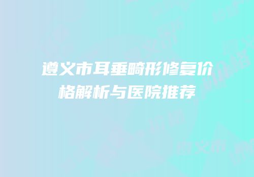 遵义市耳垂畸形修复价格解析与医院推荐