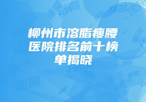 柳州市溶脂瘦腰医院排名前十榜单揭晓