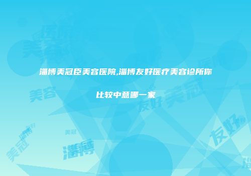 淄博美冠臣美容医院,淄博友好医疗美容诊所你比较中意哪一家