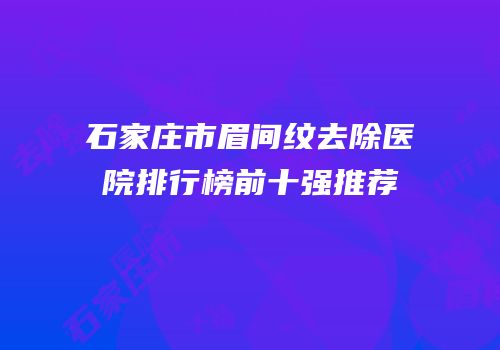 石家庄市眉间纹去除医院排行榜前十强推荐