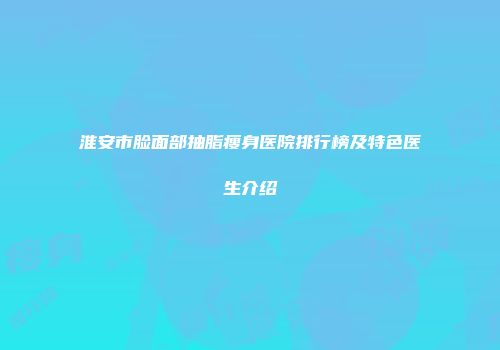 淮安市脸面部抽脂瘦身医院排行榜及特色医生介绍