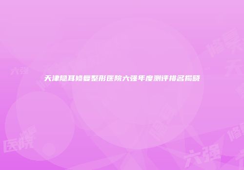 天津隐耳修复整形医院六强年度测评排名揭晓