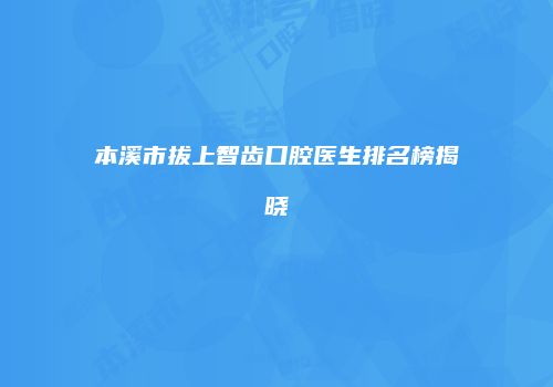 本溪市拔上智齿口腔医生排名榜揭晓