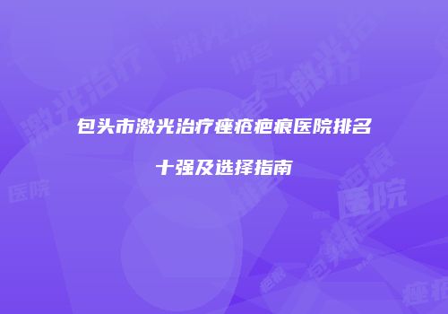 包头市激光治疗痤疮疤痕医院排名十强及选择指南