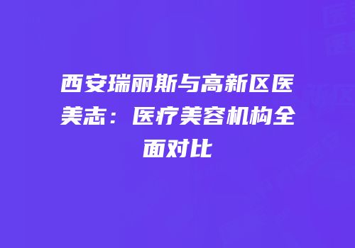 西安瑞丽斯与高新区医美志：医疗美容机构全面对比