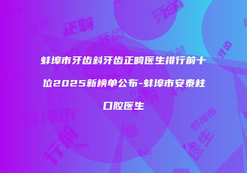蚌埠市牙齿斜牙齿正畸医生排行前十位2025新榜单公布-蚌埠市安泰柱口腔医生