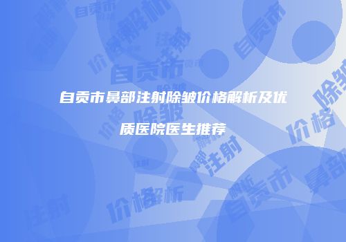 自贡市鼻部注射除皱价格解析及优质医院医生推荐
