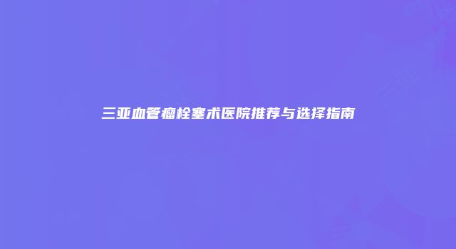 三亚血管瘤栓塞术医院推荐与选择指南