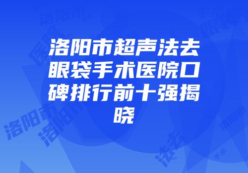 洛阳市超声法去眼袋手术医院口碑排行前十强揭晓