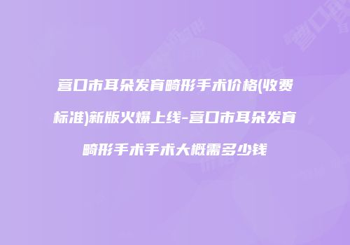营口市耳朵发育畸形手术价格(收费标准)新版火爆上线-营口市耳朵发育畸形手术手术大概需多少钱