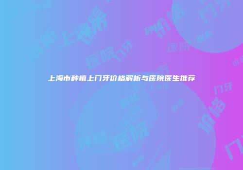 上海市种植上门牙价格解析与医院医生推荐