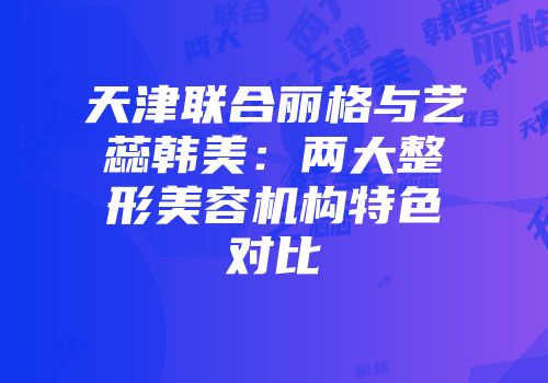 天津联合丽格与艺蕊韩美：两大整形美容机构特色对比