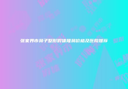 张家界市鼻子整形假体隆鼻价格及医院推荐