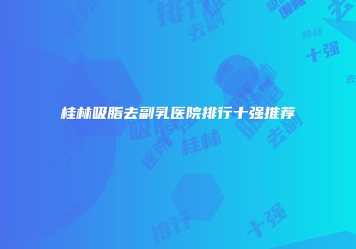 桂林吸脂去副乳医院排行十强推荐