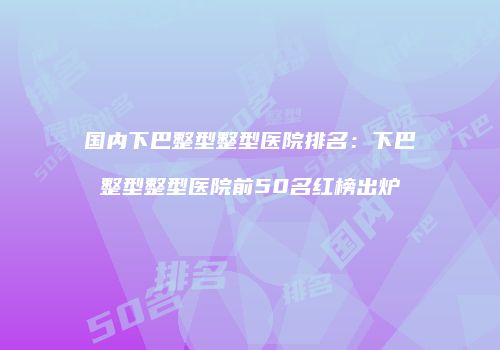 国内下巴整型整型医院排名：下巴整型整型医院前50名红榜出炉