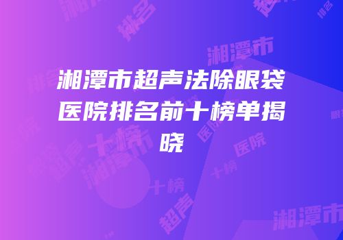 湘潭市超声法除眼袋医院排名前十榜单揭晓
