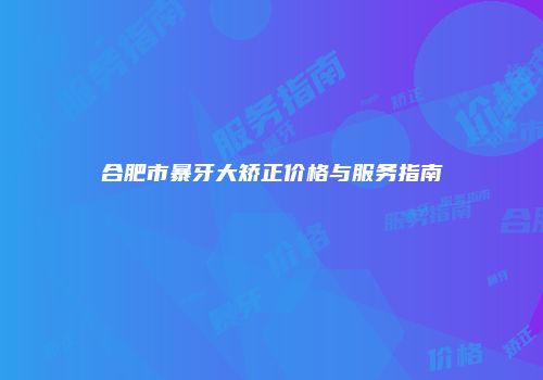 合肥市暴牙大矫正价格与服务指南