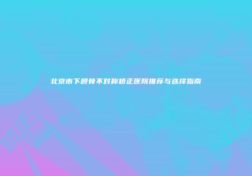 北京市下颌骨不对称矫正医院推荐与选择指南