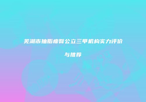 芜湖市抽脂瘦臀公立三甲机构实力评价与推荐