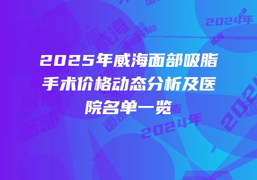 2025年威海面部吸脂手术价格动态分析及医院名单一览