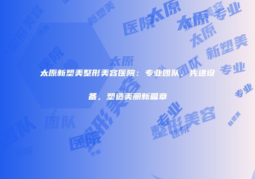 太原新塑美整形美容医院：专业团队、先进设备，塑造美丽新篇章